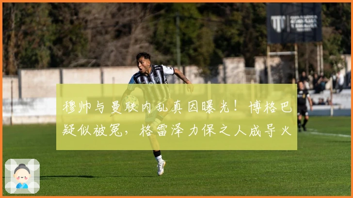 穆帅与曼联内乱真因曝光！博格巴疑似被冤，格雷泽力保之人成导火索