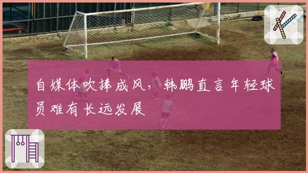 自媒体吹捧成风，韩鹏直言年轻球员难有长远发展