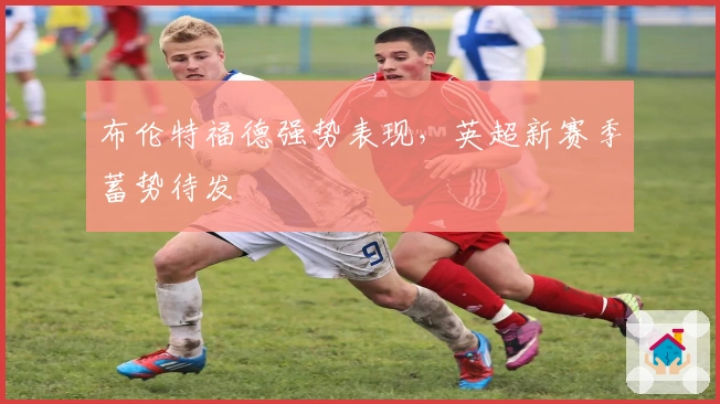 布伦特福德强势表现，英超新赛季蓄势待发