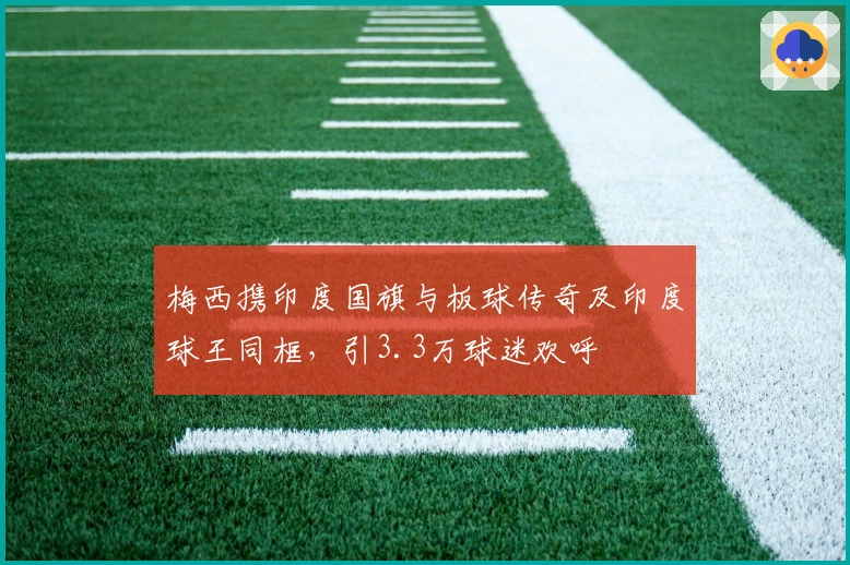 梅西携印度国旗与板球传奇及印度球王同框，引3.3万球迷欢呼