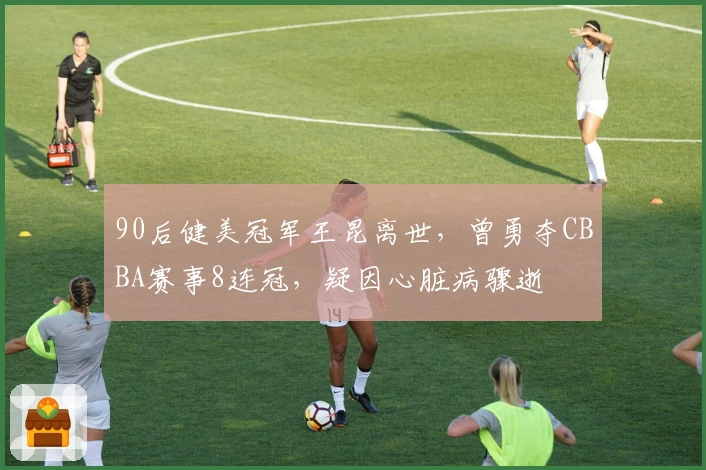 90后健美冠军王昆离世，曾勇夺CBBA赛事8连冠，疑因心脏病骤逝