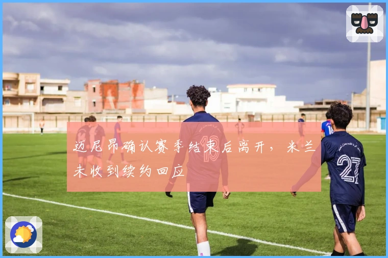 迈尼昂确认赛季结束后离开，米兰未收到续约回应