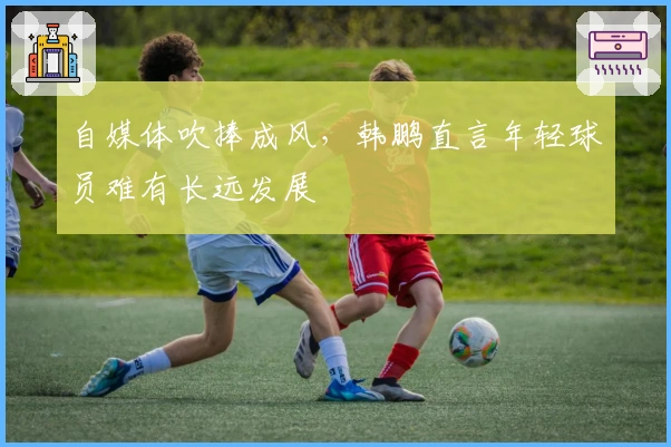 自媒体吹捧成风，韩鹏直言年轻球员难有长远发展