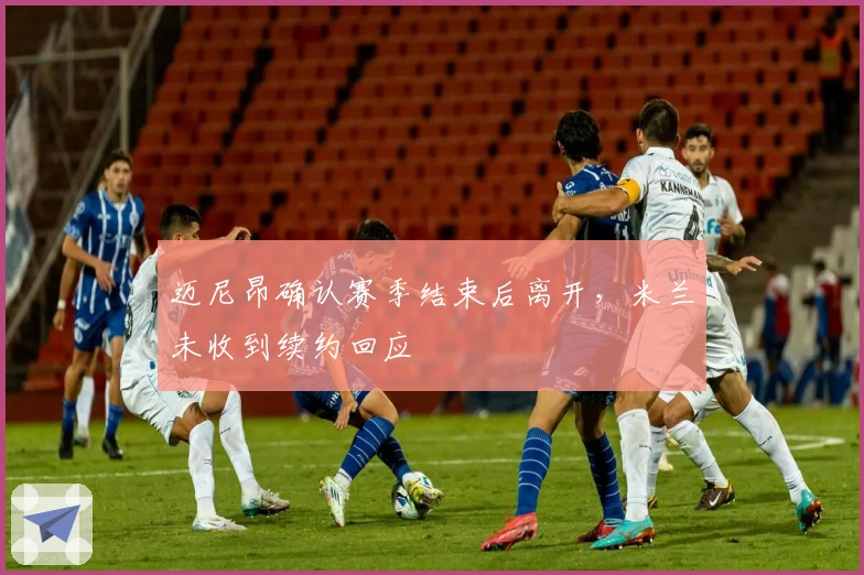 迈尼昂确认赛季结束后离开，米兰未收到续约回应