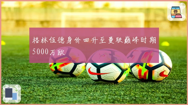 格林伍德身价回升至曼联巅峰时期5000万欧