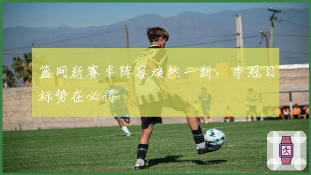 篮网新赛季阵容焕然一新，夺冠目标势在必得