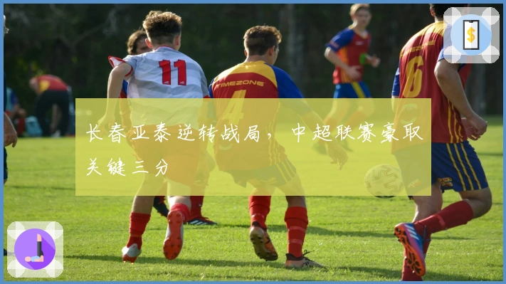 长春亚泰逆转战局，中超联赛豪取关键三分